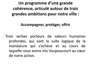 Un programme d’une grande
cohérence, articulé autour de trois
grandes ambitions pour notre ville :
Accompagner, protéger, offrir
Trois verbes porteurs de valeurs humaines
profondes, qui sont la suite logique de la
mandature qui s’achève et au cours de
laquelle nous avons mis Voujeaucourt au cœur
de notre action.
 