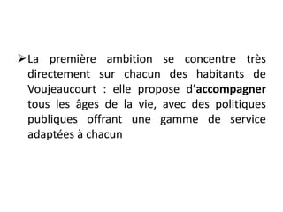 La première ambition se concentre très
directement sur chacun des habitants de
Voujeaucourt : elle propose d’accompagner
tous les âges de la vie, avec des politiques
publiques offrant une gamme de service
adaptées à chacun
 