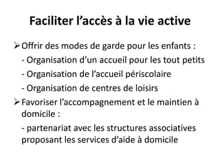 Faciliter l’accès à la vie active
Offrir des modes de garde pour les enfants :
- Organisation d’un accueil pour les tout petits
- Organisation de l’accueil périscolaire
- Organisation de centres de loisirs
Favoriser l’accompagnement et le maintien à
domicile :
- partenariat avec les structures associatives
proposant les services d’aide à domicile
 
