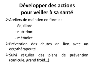 Développer des actions
pour veiller à sa santé
Ateliers de maintien en forme :
- équilibre
- nutrition
- mémoire
Prévention des chutes en lien avec un
ergothérapeute
Suivi régulier des plans de prévention
(canicule, grand froid…)
 