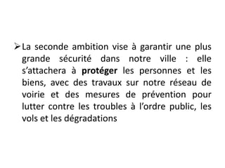 La seconde ambition vise à garantir une plus
grande sécurité dans notre ville : elle
s’attachera à protéger les personnes et les
biens, avec des travaux sur notre réseau de
voirie et des mesures de prévention pour
lutter contre les troubles à l’ordre public, les
vols et les dégradations
 