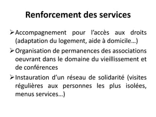 Renforcement des services
Accompagnement pour l’accès aux droits
(adaptation du logement, aide à domicile…)
Organisation de permanences des associations
oeuvrant dans le domaine du vieillissement et
de conférences
Instauration d’un réseau de solidarité (visites
régulières aux personnes les plus isolées,
menus services…)
 