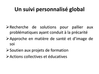 Un suivi personnalisé global
Recherche de solutions pour pallier aux
problématiques ayant conduit à la précarité
Approche en matière de santé et d’image de
soi
Soutien aux projets de formation
Actions collectives et éducatives
 