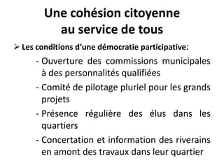 Une cohésion citoyenne
au service de tous
 Les conditions d’une démocratie participative:
- Ouverture des commissions municipales
à des personnalités qualifiées
- Comité de pilotage pluriel pour les grands
projets
- Présence régulière des élus dans les
quartiers
- Concertation et information des riverains
en amont des travaux dans leur quartier
 