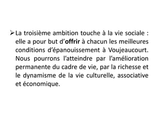 La troisième ambition touche à la vie sociale :
elle a pour but d’offrir à chacun les meilleures
conditions d’épanouissement à Voujeaucourt.
Nous pourrons l’atteindre par l’amélioration
permanente du cadre de vie, par la richesse et
le dynamisme de la vie culturelle, associative
et économique.
 