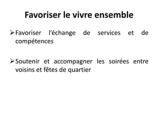 Favoriser le vivre ensemble
Favoriser l’échange de services et de
compétences
Soutenir et accompagner les soirées entre
voisins et fêtes de quartier
 