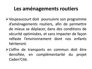 Les aménagements routiers
Voujeaucourt doit poursuivre son programme
d’aménagements routiers, afin de permettre
de mieux se déplacer, dans des conditions de
sécurité optimisées, et sans impacter de façon
néfaste l’environnement dont nos enfants
hériteront.
L’offre de transports en commun doit être
densifiée, en complémentarité du projet
Caden’Cité.
 