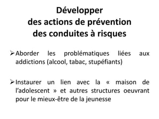 Développer
des actions de prévention
des conduites à risques
Aborder les problématiques liées aux
addictions (alcool, tabac, stupéfiants)
Instaurer un lien avec la « maison de
l’adolescent » et autres structures oeuvrant
pour le mieux-être de la jeunesse
 