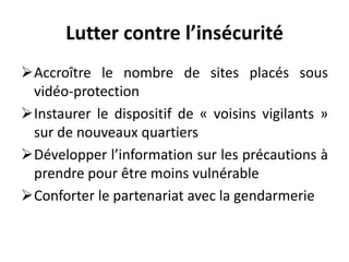 Lutter contre l’insécurité
Accroître le nombre de sites placés sous
vidéo-protection
Instaurer le dispositif de « voisins vigilants »
sur de nouveaux quartiers
Développer l’information sur les précautions à
prendre pour être moins vulnérable
Conforter le partenariat avec la gendarmerie
 