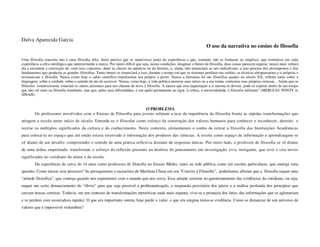 Dalva Aparecida Garcia
                                                                                                                          O uso da narrativa no ensino de filosofia

Uma filosofia concreta não é uma filosofia feliz. Seria preciso que se mantivesse junto da experiência e que, contudo, não se limitasse ao empírico, que restituísse em cada
experiência a cifra ontológica que anteriormente a marca. Por muito difícil que seja, nestas condições, imaginar o futuro da filosofia, duas coisas parecem seguras: nunca mais voltará
ela a encontrar a convicção de, com seus conceitos, deter as chaves da natureza ou da história, e, ainda, não renunciará ao seu radicalismo, a esta procura dos pressupostos e dos
fundamentos que produziu as grandes filosofias. Tanto menos se renunciará a isso, durante o tempo em que os sistemas perdiam seu crédito, as técnicas ultrapassaram a si próprias e
reclamavam a filosofia. Nunca como hoje o saber científico transformou seu próprio à priori. Nunca a literatura foi tão filosófica quanto no século XX, refletiu tanto sobre a
linguagem, sobre a verdade, sobre o sentido do ato de escrever. Nunca, como hoje, a vida política mostrou suas raízes ou a sua trama, contestou suas próprias certezas... Ainda que os
filósofos esmorecessem, estariam os outros presentes para nos chamar de novo à filosofia. A menos que esta inquietação a si mesma se devore, pode-se esperar muito de um tempo
que não crê mais na filosofia triunfante, mas que, pelas suas dificuldades, é um apelo permanente ao rigor, à crítica, à universalidade, à filosofia militante” (MERLEAU PONTY in
SINAIS)


                                                                   O PROBLEMA
        Os professores envolvidos com o Ensino de Filosofia para jovens refutam a tese da impotência da filosofia frente às rápidas transformações que
atingem a escola neste início de século. Entende-se o filosofar como esforço da construção dos valores humanos para conhecer e reconhecer, destruir e
recriar os múltiplos significados da cultura e do conhecimento. Neste contexto, alimentamos o sonho de retirar a filosofia das Instituições Acadêmicas
para colocá-la no espaço que até então estava reservado à informação dos produtos das ciências. A escola como espaço de informação e aprendizagem se
vê diante de um desafio: compreender o sentido de uma prática reflexiva distante de respostas únicas. Por outro lado, o professor de filosofia se vê diante
de uma árdua empreitada: transformar o esforço da reflexão presente na história do pensamento em investigação viva, instigante, que revê e cria novos
significados no cotidiano do aluno e da escola.
        Da experiência de cerca de 14 anos como professora de filosofia no Ensino Médio, tanto na rede pública como em escolas particulares, que emerge uma
questão: Como iniciar esse processo? Se perseguirmos o raciocínio de Marilena Chauí em seu “Convite à Filosofia”, poderíamos afirmar que a filosofia requer uma
“atitude filosófica”, que começa quando nos espantamos com o mundo que nos cerca. Essa atitude consiste no questionamento das evidências do cotidiano, ou seja,
requer um certo distanciamento do “óbvio” para que seja possível a problematização, a suspensão provisória dos juízos e a análise profunda dos princípios que
cercam nossas certezas. Todavia, em um contexto de transformações meteóricas nada mais espanta, vive-se a primazia dos fatos, das informações que se aglomeram
e se perdem com assustadora rapidez. O que era importante ontem, hoje perde o valor, o que era enigma torna-se evidência. Como se distanciar de um universo de
valores que é impossível vislumbrar?
 