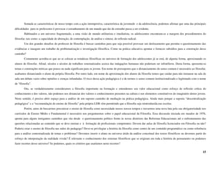 Somada as características de nosso tempo com a ação intempestiva, característica da juventude e da adolescência, podemos afirmar que uma das principais
dificuldades para os professores é provocar o estranhamento de um mundo que tão de estranho passa a ser evidente.
        Habituados a um universo fragmentado, a uma visão de mundo utilitarista e imediatista, os adolescentes encontram-se a margem dos procedimentos do
filosofar, tais como: a capacidade de abstração, de contemplação, de análise e síntese, de reflexão radical.
        Um dos grandes desafios do professor de filosofia é buscar caminhos para que seja possível provocar um deslocamento que permita o questionamento das
evidências e inaugure um trabalho de problematização e investigação filosófica. Como na prática educativa apontar e fornecer subsídios para a construção desse
caminho?
        Comumente acredita-se que ao se colocar as temáticas filosóficas no universo de formação dos adolescentes já se está, de alguma forma, aproximando os
alunos do filosofar. Afinal, séculos e séculos de trabalhos sistematizados acerca das indagações humanas não poderiam ser infrutíferos. Desta forma, apresenta-se
temas e construções teóricas que pouco ou nada significam para os jovens. Em nome do pressuposto que o distanciamento do senso comum é necessário ao filosofar,
acabamos distanciando o aluno da própria filosofia. Por outro lado, em nome da aproximação dos alunos da filosofia temos que cuidar para não instaurar na sala de
aula um debate vazio sobre opiniões e crenças infundadas. O risco dessa ação pedagógica é o de termos o senso comum institucionalizado e legitimado com o nome
de “filosofia”.
        Ora, se verdadeiramente consideramos a filosofia importante na formação e entendemos seu valor educacional como esforço de reflexão crítica do
conhecimento e dos valores, não podemos nos distanciar dos valores e conhecimentos presentes na cultura e nos elementos constitutivos do imaginário destes jovens.
Neste sentido, é preciso abrir espaço para a análise de um suposto caminho de mediação na prática pedagógica. Ainda mais porque a suposta “descentralização
pedagógica” e a “recomendação do ensino de filosofia” pela própria LDB vêm permitindo que a filosofia seja reintroduzida nas escolas.
        Porém, antes de buscarmos preconizar o ensino de filosofia como necessidade nesses nossos tempos e travarmos uma nova luta pela sua obrigatoriedade nos
currículos de Ensino Médio e Fundamental é necessário nos perguntarmos sobre o papel educacional da Filosofia. Essa discussão iniciada em meados de 1976,
aponta para alguns instigantes caminhos que vão desde o questionamento político frente às novas diretrizes das Reformas Educacionais até o enfrentamento das
questões relacionadas ao conteúdo que se deve ensinar e à formação de profissionais competentes: Devem dar aulas de filosofia licenciados em Filosofia ou não?
Poderia estar o ensino de filosofia nas mãos do pedagogo? Deve-se privilegiar a história da filosofia como centro de um conteúdo programático ou como referência
para a análise contextualizada de temas e problemas? Devemos inserir o aluno no universo árido da análise conceitual dos textos filosóficos ou devemos partir do
esforço de interpretação da realidade vivida? É relevante o conhecimento dos sistemas filosóficos que se erigiram em toda a história do pensamento ou podemos
fazer recortes desse universo? Se podemos, quais os critérios que usaríamos neste recortes?

                                                                                                                                                               15
 