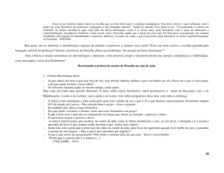 Deve-se ter critérios muito claros na escolha que se fizer deles para o cotidiano pedagógico. Um deles, talvez o mais influente, será o
                      ponto de vista filosófico do professor, conjugado à sua formação cultural”. Ainda no mesmo texto pode-se ler: “Considerando o critério da
                      realidade do aluno, acredita-se que, num país de baixa literatação, como é o nosso caso, uma disciplina com o grau de abstração e
                      contextualização conceptual e histórica, como ocorre com a Filosofia, supõe que a opção do curso que for feita deve corresponder um cuidado
                      redobrado com respeito às metodologias e materiais didáticos, levando em conta o que é necessário para introduzir os alunos significativamente
                      no Filosofar. (PNCEM)

       Mas quais são os materiais e metodologias capazes de auxiliar o professor a cumprir essa tarefa? Seria um bom critério a escolha pautada pela
formação cultural do professor? Estaria o professor de filosofia alheio aos problemas “de um país de baixa literatação”?
        Sem a busca e estudo sistemático de metodologias e materiais, seria possível atingir o desenvolvimento das demais competências e habilidades,
como pressupõe o texto dos Parâmetros?
                                                   Revisitando a prática do ensino de filosofia na sala de aula


                      (...) Enfim Micrômegas disse
                      -  Já que sabeis tão bem o que está fora de vós, sem dúvida sabereis melhor o que está dentro de vós. Dizei-me o que é vossa alma,
                         e de que modo formais vossas idéia?.
                      - Os filósofos falaram todos ao mesmo tempo, como antes.
                      Mas cada um tinha uma opinião diferente. O mais velho citava Aristóteles, outro pronunciava o nome de Descartes, este o de
                      Malebranche, o outro o de Leibniz, outro ainda o de Locke. Um velho peripatético disse alto, com toda a confiança:
                      -   A alma é uma enteléquia e uma razão pelo qual tem o poder de ser o que é. É o que declara expressamente Aristóteles, página
                          633 da edição do Louvre.- Não entendo bem o grego – disse o gigante.
                      -   Eu também não- disse a traça filosófica.
                      -   Por que então- retomou o siriano- citais um certo Aristóteles em grego?
                      -   É que é bom citar o que não se compreende na língua que menos se entende – replicou o sábio.
                      -   O cartesiano tomou a palavra e disse:
                      -    A alma é espírito puro, que recebeu, no ventre da mãe, todas as idéias metafísicas, e que, ao sair de lá, é obrigada a ir à escola e
                          aprender de novo o que sempre soube tão bem e que nunca mais saberá.
                      -   Então não vale a pena que a alma seja tão sábia no ventre da mãe, para ficar tão ignorante quando tiver barba na cara- respondeu
                          o animal de oito léguas. – Mas o que é que entendeis por espírito?
                      -   O que é que estais me perguntando? Não tenho a mínima idéia do que seja – disse o raciocinador.
                      -    Dizem que o espírito não é a matéria (...)
                              (VOLTAIRE, 1997)



                                                                                                                                                                  18
 