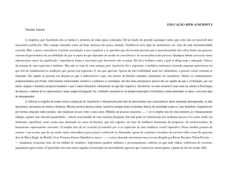 EDUCAÇÃO APÓS AUSCHWITZ
        Theodor Adorno


        A exigência que Auschwitz não se repita é a primeira de todas para a educação. De tal modo ela precede quaisquer outras que creio não ser possível nem
necessário justificá-la. Não consigo entender como até hoje mereceu tão pouca atenção. Justificá-la teria algo de monstruoso em vista de toda monstruosidade
ocorrida. Mas a pouca consciência existente em relação a essa exigência e as questões que ela levanta provam que a monstruosidade não calou fundo nas pessoas,
sintoma da persistência da possibilidade de que se repita no que depender do estado de consciência e de inconsciência das pessoas. Qualquer debate acerca de metas
educacionais carece de significado e importância frente a essa meta: que Auschwitz não se repita. Ela foi a barbárie contra a qual se dirige toda a educação. Fala-se
da ameaça de uma regressão à barbárie. Mas não se trata de uma ameaça, pois Auschwitz foi a regressão; a barbárie continuará existindo enquanto persistirem no
que têm de fundamental as condições que geram esta regressão. E isto que apavora. Apesar da não-visibilidade atual dos infortúnios, a pressão social continua se
impondo. Ela impele as pessoas em direção ao que é indescritível e que, nos termos da história mundial, culminaria em Auschwitz. Dentre os conhecimentos
proporcionados por Freud, efetivamente relacionados inclusive à cultura e à sociologia, um dos mais perspicazes parece-me ser aquele de que a civilização, por seu
turno, origina e fortalece progressivamente o que é anticivilizatório. Justamente no que diz respeito a Auschwitz, os seus ensaios O mal-estar na cultura e Psicologia
de massas e análise do eu mereceriam a mais ampla divulgação. Se a barbárie encontra-se no próprio principio civilizatório, então pretender se opor a isso tem algo
de desesperador.
        A reflexão a respeito de como evitar a repetição de Auschwitz é obscurecida pelo fato de precisarmos nos conscientizar desse elemento desesperador, se não
quisermos cair presas da retórica idealista. Mesmo assim é preciso tentar, inclusive porque tanto a estrutura básica da sociedade como os seus membros, responsáveis
por termos chegado onde estamos, não mudaram nesses vinte e cinco anos. Milhões de pessoas inocentes ---- e só o simples fato de citar números já é humanamente
indigno, quanto mais discutir quantidades —foram assassinadas de uma maneira planejada. Isto não pode ser minimizado por nenhuma pessoa viva como sendo um
fenômeno superficial, como sendo uma aberração no curso da história, que não importa, em face da tendência dominante do progresso, do esclarecimento, do
humanismo supostamente crescente. O simples fato de ter ocorrido já constitui por si só expressão de uma tendência social imperativa. Nesta medida gostaria de
remeter a um evento, que de um modo muito sintomático parece pouco conhecido na Alemanha, apesar de constituir a temática de um best-seller como Os quarenta
dias de Musa Dagh, de Werfel. Já na Primeira Guerra Mundial os turcos —- o assim chamado movimento turco jovem dirigido por Enver Pascha e Talaat Pascha —
— mandaram assassinar mais de um milhão de armênios. Importantes quadros militares e governamentais, embora, ao que tudo indica, soubessem do ocorrido,
guardaram sigilo estrito, O genocídio tem suas raízes naquela ressurreição do nacionalismo agressor que vicejou em muitos países a partir do fim do século XIX.
 