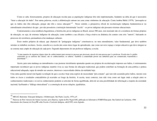 Como se sabe, historicamente, projetos de educação escolar para as populações indígenas têm sido implementados, fundados na idéia de que é necessário
“fazer a educação do índio”. Em outras palavras, escola e alfabetização entram em cena como sinônimos de educação. Como lembra Meliá (1979), “pressupõe-se
que os índios não têm educação, porque não têm a nossa educação”10 . Nesse sentido, a perspectiva oficial de escolarização indígena fundamentou-se no
entendimento etnocêntrico de que - por não possuírem a instituição denominada "escola" - os povos indígenas não possuem sistemas educacionais.
          Contrariamente a essa tendência hegemônica, a história dos povos indígenas no Brasil, nesses 500 anos, tem mostrado não só a existência de formas próprias
de educação, ou seja, de sistemas indígenas de educação, como também a sua eficácia e força criativa na dinâmica do contato com o/os "outro/s", balizando os
processos de resistência, permanência e/ou mudanças culturais.
          Esses modos próprios de educar, que chamarei de "pedagogias indígenas" constituem-se, no meu entendimento, valor fundamental, que deve também
orientar os trabalhos escolares. Assim, concebe-se a escola não como único lugar de aprendizado, mas como um novo espaço e tempo educativo que deve integrar-se
ao sistema mais amplo de educação de cada povo. Segundo depoimento de um professor indígena, a escola

          “é uma maneira de organizar alguns tipos de conhecimento para ensinar às pessoas que precisam, através de uma pessoa que é o professor. Escola não é o prédio
          construído ou as carteiras dos alunos, são os conhecimentos, os saberes. Também a comunidade possui sua sabedoria para ser comunicada, transmitida e
          distribuída”11 .

          Assim, para uma mudança no entendimento e nas posturas inicialmente apontadas quanto aos projetos de escolarização impostos aos índios, é extremamente
importante reconhecer que os povos indígenas mantêm vivas as suas formas de educação tradicional, que podem contribuir na formação de uma política e prática
educacional adequada, capaz de atender aos anseios, interesses e necessidades diárias da realidade hoje.
Uma outra questão inicial está ligada à avaliação de que a escola é hoje uma espécie de necessidade “pós-contato”, que tem sido assumida pelos índios, mesmo com
todos os riscos e resultados contraditórios já ocorridos ao longo da história. A escola, neste contexto, tem sido vista como um lugar onde a relação entre os
conhecimentos tradicionais e os novos conhecimento poderão se articular de forma equilibrada, além de ser uma possibilidade de informação a respeito da sociedade
nacional, facilitando o “diálogo intercultural” e a construção de novas relações, igualitárias.




10
     MELIÁ, Bartomeu. Educação Indígena e Alfabetização, São Paulo, Loyola, 1979, p.9.
11
  Palavras do Prof. Gersem dos Santos Luciano, povo Baniwa, região do Rio Negro/AM, publicada no Informativo FOIRN/Educação, São Gabriel da Cachoeira, 1996
Documento dos Guarani do Ocoy/PR sobre Escola e Currículo Indígena, abril/1995, texto digitado.


                                                                                                                                                                          33
 