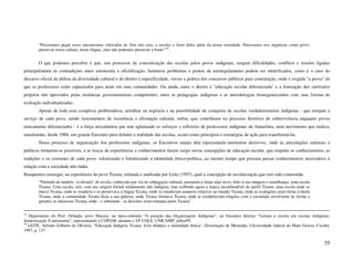 "Precisamos pegar esses mecanismos colocados de fora (no caso, a escola) e fazer deles parte da nossa sociedade. Precisamos nos organizar como povo:
        preservar nossa cultura, nossa língua...mas não podemos preservar a fome!"16 .


        O que podemos perceber é que, nos processos de concretização das escolas pelos povos indígenas, surgem dificuldades, conflitos e tensões ligadas
principalmente às contradições entre autonomia e oficialização. Inúmeros problemas e pontos de estrangulamento podem ser identificados, como é o caso do
discurso oficial da defesa da diversidade cultural e do direito à especificidade, versus a prática dos concursos públicos para contratação, onde é exigida "a prova" de
que os professores estão capacitados para atuar em suas comunidades. Ou ainda, entre o direito à "educação escolar diferenciada" e a frustração dos currículos
próprios não aprovados pelas instâncias governamentais competentes; entre as pedagogias indígenas e as metodologias homogeneizantes com suas formas de
avaliação individualizadas.
        Apesar de toda essa complexa problemática, acreditar na urgência e na possibilidade da conquista de escolas verdadeiramente indígenas - que estejam a
serviço de cada povo, sendo instrumentos de resistência e afirmação cultural, enfim, que contribuam no processo histórico de sobrevivência enquanto povos
etnicamente diferenciados - é a força articulatória que tem aglutinado os esforços e reflexões de professores indígenas da Amazônia, num movimento que realiza,
anualmente, desde 1988, um grande Encontro para debater a realidade das escolas, assim como princípios e estratégias de ação para transformá-las.
        Nesse processo de organização dos professores indígenas, os Encontros anuais têm representado momentos decisivos, onde as articulações culturais e
políticas tornaram-se possíveis, e as trocas de experiências e conhecimentos fazem surgir novas concepções de educação escolar, que respeita os conhecimentos, as
tradições e os costumes de cada povo, valorizando e fortalecendo a identidade étnico-política, ao mesmo tempo que procura passar conhecimentos necessários à
relação com a sociedade não-índia.
Busquemos enxergar, na experiência do povo Ticuna, relatada e analisada por Leite (1997), qual a concepção de escolarização que tem sido construída.
        “Partindo do modelo ‘civilizado’ de escola, conhecido por via da subjugação cultural, passaram a forjar algo novo, feito à sua imagem e semelhança, uma escola
        Ticuna. Uma escola, sim, com sua origem formal nitidamente não indígena, mas exibindo agora a marca inconfundível do perfil Ticuna: uma escola onde se
        falava Ticuna, onde se estudava e se preservava a língua Ticuna, onde se estudavam assuntos relativos ao mundo Ticuna, onde as avaliações eram feitas à moda
        Ticuna, onde a comunidade Ticuna dizia a sua palavra, onde Ticuna formava Ticuna, onde se estabeleciam relações com a sociedade envolvente de forma a
        garantir os interesses Ticuna, onde - e sobretudo - as decisões eram tomadas pelos Ticuna” .


15
   Depoimento do Prof. Orlando, povo Macuxi, na mesa-redonda “A posição das Organizações Indígenas”, no Encontro Interno “Leitura e escrita em escolas indígenas:
domesticação X autonomia”, representando a COPIAR, durante o 10º COLE, UNICAMP, julho/95.
16
   LEITE, Arlindo Gilberto de Oliveira. "Educação Indígena Ticuna: livro didático e identidade étnica", Dissertação de Mestrado, Universidade federal do Mato Grosso, Cuiabá,
1997, p. 137.


                                                                                                                                                                         35
 