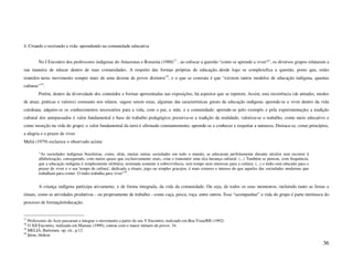 4. Criando e recriando a vida: aprendendo na comunidade educativa


        No I Encontro dos professores indígenas do Amazonas e Roraima (1988)17 , ao enfocar a questão “como se aprende a viver?”, os diversos grupos relataram a
sua maneira de educar dentro de suas comunidades. A respeito das formas próprias de educação, desde logo se complexifica a questão, posto que, estão
reunidos neste movimento sempre mais de uma dezena de povos distintos18 , e o que se constata é que “existem tantos modelos de educação indígena, quantas
culturas”19.
        Porém, dentro da diversidade dos conteúdos e formas apresentadas nas exposições, há aspectos que se repetem. Assim, esta recorrência (de atitudes, modos
de atuar, práticas e valores) constante nos relatos, sugere serem estas, algumas das características gerais da educação indígena: aprende-se a viver dentro da vida
cotidiana; adquire-se os conhecimentos necessários para a vida, com o pai, a mãe, e a comunidade; aprende-se pelo exemplo e pela experimentação; a tradição
cultural dos antepassados é valor fundamental e base do trabalho pedagógico; preserva-se a tradição da oralidade; valoriza-se o trabalho, como meio educativo e
como inserção na vida do grupo; o valor fundamental da terra é afirmado constantemente; aprende-se a conhecer e respeitar a natureza. Destaca-se, como princípios,
a alegria e o prazer de viver.
Meliá (1979) esclarece o observado acima:

        “As sociedades indígenas brasileiras, como, aliás, muitas outras sociedades em todo o mundo, se educaram perfeitamente durante séculos sem recorrer à
        alfabetização, conseguindo, com meios quase que exclusivamente orais, criar e transmitir uma rica herança cultural. (...) Também se pensou, com frequência,
        que a educação indígena é simplesmente utilitária, orientada somente à sobrevivência, sem tempo nem interesse para a cultura. (...) o índio está educado para o
        prazer de viver e o seu 'tempo de cultura', dedicado a rituais, jogo ou simples gracejos, é mais extenso e intenso do que aqueles das sociedades modernas que
        trabalham para comer. O índio trabalha para viver”20 .


        A criança indígena participa ativamente, e de forma integrada, da vida da comunidade. Ou seja, de todos os seus momentos, incluindo tanto as festas e
rituais, como as atividades produtivas - ou propriamente de trabalho - como caça, pesca, roça, entre outros. Esse “acompanhar” a vida do grupo é parte intrínseca do
processo de formação/educação.


17
   Professores do Acre passaram a integrar o movimento a partir do seu V Encontro, realizado em Boa Vista/RR (1992)
18
   O XII Encontro, realizado em Manaus (1999), contou com o maior número de povos: 34.
19
   MELIÁ, Bartomeu. op. cit., p.12
20
   Idem, ibidem.

                                                                                                                                                                          36
 