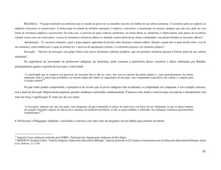 Resistência - “O grupo dominado ou subalterno atua no sentido de preservar os conteúdos concretos do âmbito de sua cultura autônoma. A resistência pode ser explícita ou
implícita (consciente ou inconsciente). A defesa legal ou armada do território ameaçado é explícita e consciente; a manutenção do costume, qualquer que seja este, pode ser uma
forma de resistência implícita e inconsciente. Em todo caso, o exercício de ações culturais autônomas, em forma aberta ou clandestina, é objetivamente uma prática de resistência
cultural, assim como sua contra-parte: a recusa de elementos e iniciativas alheios (o chamado conservadorismo de muitas comunidades: sua atitude refratária às inovações alheias)”.
        Apropriação - “É o processo mediante o qual o grupo adquire capacidade de decisão sobre elementos culturais alheios. Quando o grupo não só pode decidir sobre o uso de
tais elementos, senão também que é capaz de produzi-los, o processo de apropriação culmina, e os elementos passam a ser elementos próprios”.
        Inovação - “Através da inovação, um grupo étnico cria novos elementos culturais próprios, que em primeira instância passam a formar parte de sua cultura
autônoma”.
        Na experiência do movimento de professores indígenas da Amazônia, pude constatar a pertinência desses conceitos e idéias elaboradas por Batalha,
principalmente quanto à questão da inovação e criatividade.

        “A criatividade que se expressa nos processos de inovação não se dão no vazio, mas sim no contexto da cultura própria e, mais particularmente, da cultura
        autônoma. Este é o marco que possibilita e ao mesmo tempo põe limites às capacidades de inovação: seus componentes específicos são o plano e a matéria para
        a criação cultural”33 .

        No que tenho podido compreender, a perspectiva de escolas que os povos indígenas têm acreditado e se empenhado em conquistar, é um exemplo concreto,
real e atual de inovação. Representam pequenas grandes mudanças construídas cotidianamente. É preciso estar atento e sensível para enxergá-las e interpretá-las com
toda sua força e significação. É como nos diz esse autor:


        “as inovações culturais são, por uma parte, mais frequentes do que comumente se pensa: há muito novo em baixo do sol. Sobretudo, se não se pensa somente
        nas grandes invenções capazes de marcar por si mesmas um momento da história, se não se repara também, e sobretudo, nas mudanças cotidianas aparentemente
        insignificantes”34 .


8. Professores e Pedagogias indígenas: concluindo a conversa com outra série de perguntas em um debate que continua em aberto




33
  Segundo Censo autônomo realizado pela FOIRN - Federação das Organizações Indígenas do Rio Negro.
34
  MOSONYI, Estaban Emilio. "Familia indígena y Educacion Intercultural Bilingue", palestra proferida no II Congresso Latinoamericano de Educacion Intercultural Bilingue, Santa
Cruz, Bolivia, 11.11.96.


                                                                                                                                                                                 41
 