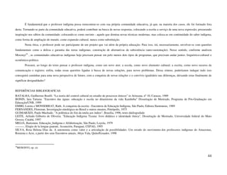 É fundamental que o professor indígena possa reencontrar-se com sua própria comunidade educativa, já que, na maioria dos casos, ele foi formado fora
desta. Tornando-se parte da comunidade educativa, poderá contribuir na busca de novas respostas, colocando a escrita a serviço de uma nova expressão; procurando
inspiração nos sábios da comunidade; colocando-se como ouvinte - aquele que domina novas técnicas modernas, mas coloca-as em continuidade do saber indígena,
como forma de ampliação do mundo, como expansão cultural, nunca como substituição.
       Nesta ótica, o professor pode ser participante de um projeto que vai além da própria educação. Para isso, irá, necessariamente, envolver-se com questões
fundamentais como a defesa e garantia das terras indígenas; construção de alternativas de subsistência (auto-sustentação). Nesse sentido, conforme analisou
Mosonyi39 , as comunidades educativas indígenas hoje precisam pensar em pelo menos dois tipos de programas, que precisam andar juntos: linguístico-cultural e
econômico-político.
       Procurei, ao longo do texto pensar o professor indígena, como um novo ator; a escola, como novo elemento cultural; a escrita, como novo recurso de
comunicação e registro; enfim, todas essas questões ligadas à busca de novas soluções, para novos problemas. Dessa síntese, poderíamos indagar: tudo isso
conseguirá caminhar para uma nova perspectiva de futuro, com a conquista de novas relações e o convívio igualitário nas diferenças, deixando estas finalmente de
significar desigualdades?


REFERÊNCIAS BIBLIOGRAFICAS
BATALHA, Guilhermo Bonfil. “La teoria del control cultural en estudio de processos étnicos” in Arinsana, nº 10, Caracas, 1989
BONIN, Iara Tatiana. "Encontro das águas: educação e escola no dinamismo da vida Kambeba" Dissertação de Mestrado, Programa de Pós-Graduação em
Educação/UNB, 1999
EMIRI, Loreta e MONSERRAT, Ruth. A conquista da escrita - Encontros de Educação Indígena, São Paulo, Editora Iluminuras, 1989
FERNANDES, Florestan. Investigação etnológica no Brasil e outros ensaios, Petrópolis, 1975
GUIMARÃES, Paulo Machado. "A polêmica do fim da tutela aos índios", Brasília, 1996, texto datilografado
LEITE, Arlindo Gilberto de Oliveira. "Educação Indígena Ticuna: livro didático e identidade étnica", Dissertação de Mestrado, Universidade federal do Mato
Grosso, Cuiabá, 1997
MELIÁ, Bartomeu. Educação_Indígena e Alfabetização, São Paulo, Loyola, 1979
---------. Elogio de la lengua guaraní, Assunción, Paraguai, CEPAG, 1995
SILVA, Rosa Helena Dias da. A autonomia como valor e a articulação de possibilidades: Um estudo do movimento dos professores indígenas do Amazonas,
Roraima e Acre, a partir dos seus Encontros anuais, Abya-Yala, Quito/Ecuador, 1998



39
 MOSONYI, op. cit.


                                                                                                                                                            44
 