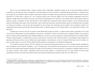 Mas às vezes estes indivíduos vingam e surgem os grandes artistas, conquistadores, legisladores, aqueles que de um modo geral podemos chamar de
civilizadores, que irão indicar aos outros, aos pequenos, aos que fracassaram nos testes de resistência e criatividade impostos pela natureza, o caminho que eles
devem seguir. Este criar caminhos e impor ao mundo e aos que estão no mundo a sua vontade é uma das características da Vontade de Poder. Em um breve texto de
Nietzsche lê-se: “ao devir impor o caráter do ser – essa é a máxima vontade de poder” [Nietzsche, 2002b, p. 94.]. Para ele grandes conquistadores como César e
Napoleão, e também artistas como Goethe, não estavam e não deveriam estar preocupados com a verdade, ou com as gerações futuras, queriam apenas imprimir no
mundo sua vontade, sua aparência, sua força. Para Nietzsche os fracos também têm essa pretensão, todavia sabem-se incapazes, e por isso advogam uma outra
espécie de transformação, uma na qual a vida é desvalorizada, e onde se requer menos das pessoas: uma moral tolerante e passiva no cristianismo atual, por exemplo;
ou a democracia na política; ou uma vila que seja uma repetição, não uma inovação, uma manutenção, não uma expansão. Um dos elementos constitutivos do
comportamento destes homens, que Nietzsche nomeou de últimos homens, é a falta de força para viver. Nos últimos homens a vida se desvaloriza ao extremo, a vida
quer perecer.
        Proponho que os anciãos da vila, mas em especial o senhor Walker líder do grupo dos anciãos, e o legítimo criador da idéia e organizador da vila44 sejam
vistos como estes últimos homens, que foram submetidos a duras provas e sucumbiram, e buscam na vila uma forma de se refugiar do mundo e criar um lugar no
qual suas Vontades de Poder tenham algum efeito. Proponho também que a vila seja vista como sua grande obra, a grande manifestação de suas Vontades de Poder,
Vontades de Poder decadentes e ressentidas. Para isso quero ressaltar ainda um outro ponto sobre a Vontade de Poder: sua irracionalidade. Alguns intérpretes do
pensamento de Nietzsche vêem-no como um utilitarista (em especial ingleses e norte-americanos), como se a Vontade de Poder atuasse através de cálculos, nos
quais se escolhe o prazer e se evita a dor. Porém o próprio Nietzsche manifestou-se contrariamente a este utilitarismo afirmando que:
        O ser humano não procura o prazer e não evita o desprazer: que se perceba quais preconceitos famosos eu com isso contradigo. Agrado e desagrado são
meras conseqüências, meros fenômenos secundários, - o que o ser humano quer, o que cada partícula de um organismo vivo quer é um a-mais de poder. Da busca
disso decorre tanto agrado quanto desagrado; partindo de tal vontade, ele busca resistências, ele precisa de algo que se contraponha. O desagrado enquanto entrave à
sua vontade é, portanto, um fato normal, o ingrediente normal de todo acontecer orgânico, o ser humano não foge a isso; pelo contrário, ele tem nisso algo
continuamente necessário, toda vitória, toda sensação de prazer, todo acontecer pressupõem uma resistência vencida. [Nietzsche, 2002b, p. 99.]




44
  O papel de fundador e mantenedor da vila cai muito bem ao senhor Walker, para isso corrobora seu cargo de único professor do grupo. Isso permite pensarmos os professores
como fundadores, ou ao menos mantenedores de algum tipo de realidade, como p. ex. a realidade na qual a alienação e a ignorância são ruins, e que as pessoas devem estudar para
abandoná-las e consequentemente submeterem-se à Vontade de Poder destes professores.

                                                                                                                                                     ISSN 1517 - 5421       49
 