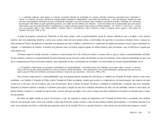 (...) o indivíduo soberano, igual apenas a si mesmo, novamente liberado da moralidade do costume, indivíduo autônomo supramoral (pois “autônomo” e
         “moral” se excluem), em suma, o homem da vontade própria, duradoura e independente, o que pode fazer promessas – e nele encontramos, vibrante em cada
         músculo, uma orgulhosa consciência do que foi finalmente alcançado e está nele encarnado, uma verdadeira consciência de poder e liberdade, um sentimento
         de realização. Este liberto ao qual é permitido prometer, este senhor do livre-arbítrio, este soberano – como não saberia ele da superioridade que assim possui
         sobre todos os que não podem prometer e responder por si, quanta confiança, quanto temor, quanta reverência desperta – ele “merece” as três coisas – e como,
         com esse domínio sobre si, lhe é dado também o domínio sobre as circunstâncias, sobre a natureza e todas as criaturas menos seguras e mais pobres de
         vontade? [Nietzsche, 1998, p. 49.]


        A partir da pergunta colocada por Nietzsche ao fim desta citação volto ao questionamento moral de, mesmo sabendo-se que a verdade é uma mentira
coletiva, não seria importante mantê-la, e neste caso, atentar contra ela seria atentar contra a coletividade, em cuja base se encontra os homens fortes e capazes de
fazer promessas? Havia me proposto a responder essa pergunta por dois caminhos, o primeiro era o significado da ruptura da promessa inicial, agora responderei ao
segundo – a importância da mentira. A mentira está presente tanto no homem superior quanto no último homem, aqui novamente o que as diferencia é aquilo que
cada mentira cria.
        O homem superior só pode controlar e conduzir os outros porque ele se dá o direito de mentir, e assume sobre si, para si, todas as responsabilidades advindas
de suas mentiras, inclusive a responsabilidade da desestruturação social, possível a partir do momento em que ele mentindo, retira a palavra empenhada aos que com
ele se comprometeram. Para este homem superior, mais importante do que a manutenção da sociedade é sua necessidade de assumir responsabilidades novas.

        (...) O orgulhoso conhecimento do privilégio extraordinário da responsabilidade, a consciência dessa rara liberdade, desse poder sobre si mesmo e o destino,
        desceu nele até sua mais íntima profundeza e tornou-se instinto, instinto dominante – como chamará ele a esse instinto dominante, supondo que necessite de uma
        palavra para ele? Mas não há dúvida: este homem soberano o chama de sua consciência... [Nietzsche, 1998, p. 50.]

        Este assumir compromissos e responsabilidades, que este grande homem chamaria de consciência, é também sua Vontade de Poder, mentir é criar novas
realidades, isso também é Vontade de Poder, porém Vontade de Poder ascendente. Aquele que assume os compromissos da transformação, não importa em qual
escala isso se dê, seja a de um estadista, seja a de um professor, dá-se o direito de mentir, de burlar a realidade já estabelecida, e construir uma nova realidade.
Enquanto no homem superior a mentira é o primeiro passo para a criação de uma nova realidade afirmadora da vida e de sua realidade, mesmo as mais duras, no
último homem a mentira é o caminho de fuga da vida, é através dela que ele funda a vila e passa a negar uma parte significativa do próprio ser-humano que é a força
de suas pulsões.
        Há então um duplo sentido na moral: ela favorece a vida, ela expande os campos da experiência, ela é Vontade de Poder forte e ascendente, mas também
pode ser uma proteção contra o horror da verdade, a única que Nietzsche sempre aceitou: a vida não tem nenhum sentido transcendental, e a existência humana é um
mero acaso. Quantos são fortes o suficiente para agüentar o peso de tal verdade? Por isso a mentira favorece a vida, mesmo em sua forma mais perigosa, a moral:


                                                                                                                                                         ISSN 1517 - 5421   53
 