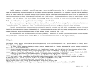 Aqui há uma aparente ambigüidade: e quanto à Ivy que rompeu a regra de não ir à floresta e continua viva? Ivy conhece a verdade sobre a vila, embora o
ataque de Noah possa tornar essa crença incerta para ela. Ela é também uma espécie de heroína: sem seu retorno e seu testemunho, a morte de Noah não faria sentido
e a vila não poderia continuar. É o depoimento dela que dá valor à morte de Noah. O conhecimento que ela adquire fora da vila a afasta dos outros jovens e a
aproxima inevitavelmente dos anciãos, porém sob um pacto ainda mais forte: o pacto de sangue. Claro que poderíamos evocar Freud e sua refeição totêmica, descrita
em Totem e Tabu como elemento a partir do qual se forma uma comunidade, afinal, se Ivy e o conselho dos anciãos não são responsáveis diretos pela morte de
Noah, o são quando aceitam que seu sangue derramado sirva de móvel para a continuação da vila.
        Recuo um pouco mais no tempo porém, e recordo Dostoievski em seu brilhante romance Os Demônios, mais especificamente o diálogo travado entre os dois
“conspiradores políticos” Piotr Stiepánovitch e Nikolai Vsievolódovitch sobre a morte de um terceiro, pelo grupo revolucionário do qual faziam parte:
        Todo esse funcionalismo e esse sentimentalismo, tudo isso é um bom grude, mas existe uma coisa ainda melhor: convença quatro membros do círculo a
matarem um quinto sob o pretexto de que ele venha a denunciá-los, e no mesmo instante você prenderá todos com o sangue derramado como se fosse um nó. Eles se
tornarão seus escravos, não se atreverão a rebelar-se nem irão pedir prestação de contas. [Dostoiévski, 2004, p. 375.]
        É o sangue derramado junto ou o aproveitamento deste sangue que fortalece a moral, moral que no futuro condenará o derramamento de sangue. Somente
este laço pode torná-la o fundamento de uma sociedade. Talvez por isso o cristianismo precise ainda hoje de um cristo pregado a uma cruz.


Bibliografia.

NIETZSCHE, Friedrich Wilhelm. Sämtliche Werke. Kritische Studienausgabe, edição organizada por Giorgio Colli e Mazzino Montinari, 15 volumes. Berlim:
Walter de Gruyter & Co., 1988.
______. A “Grande Política”, fragmentos. Introdução, seleção e tradução: Oswaldo Giacóia Jr.. Campinas: Departamento de Filosofia, Instituto de Filosofia e
Ciências Humanas-IFCH-UNICAMP, 2002a.
______. Humano, Demasiado Humano: um livro para espíritos livres. Tradução, notas e posfácio: Paulo César de Souza. São Paulo: Companhia das Letras 2000a.
______. Genealogia da Moral: uma polêmica. Tradução, notas e posfácio: Paulo César de Souza. São Paulo: Companhia das Letras, 1998.
______. Fragmentos Finais. Seleção, tradução e prefácio: Flávio R. Kothe. Brasília: Editora universidade de Brasília, São Paulo: Imprensa Oficial do Estado, 2002b.
______. Crepúsculo dos Ídolos. Tradução: Marco Antônio Casanova. Rio de Janeiro: Relume Dumará, 2000b. (Conexões 8).
______. Assim Falou Zaratustra: um livro para todos e para ninguém. Tradução: Mário da Silva. Rio de Janeiro: Editora Civilização Brasileira S.A., 1977.
______. Além do Bem e do Mal: prelúdio a uma filosofia do futuro. Tradução, notas e posfácio: Paulo César de Souza. São Paulo: Companhia das Letras 1992.
MARTON, Scarllet (org.). Nietzsche na Alemanha. São Paulo: Discurso Editorial; Ijuí RS: Editora Unijuí, 2005.
DOSTOIEVSKI, Fiódor. Os Demônios. Tradução: Paulo Bezerra. São Paulo: Ed. 34, 2004.
FREUD, Sigmund. Totem e Tabu. Tradução: Órizon Carneiro Muniz. Rio de Janeiro: Imago Ed., 1999.
ARENDT, Hannah. A Condição Humana. Tradução: Roberto Raposo; posfácil de Celso Lafer. Rio de Janeiro: Forense Universitária, 2000.


                                                                                                                                            ISSN 1517 - 5421     58
 
