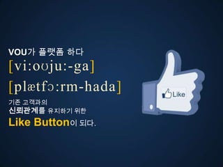 VOU가 플랫폼 다
[vi:oʊju:-ga]
ڱӕٴɔ:-󲹻岹
기존 고객과의
신뢰관계를 유지하기 위한
Like Button이 되다.
 