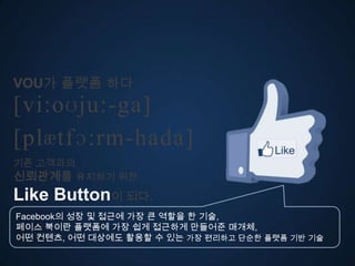 VOU가 플랫폼 다
[vi:oʊju:-ga]
ڱӕٴɔ:-󲹻岹
기존 고객과의
신뢰관계를 유지하기 위한
Like Button이 되다.
Facebook의 성장 및 접근에 가장 큰 역할을 한 기술,
페이스 북이란 플랫폼에 가장 쉽게 접근하게 만들어준 매개체,
어떤 컨텐츠, 어떤 대상에도 활용할 수 있는 가장 편리고 단순한 플랫폼 기반 기술
 