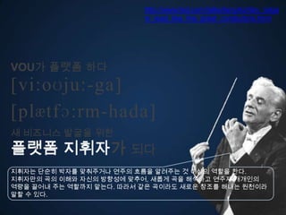 http://www.ted.com/talks/lang/ko/itay_talga
                         m_lead_like_the_great_conductors.html




VOU가 플랫폼 다
[vi:oʊju:-ga]
ڱӕٴɔ:-󲹻岹
새 비즈니스 발굴을 위한
플랫폼 지휘자가 되다
지휘자는 단순히 박자를 맞춰주거나 연주의 흐름을 알려주는 것 이상의 역할을 한다.
지휘자만의 곡의 이해와 자신의 방향성에 맞추어, 새롭게 곡을 해석고 연주자 개개인의
역량을 끌어내 주는 역할까지 맡는다. 따라서 같은 곡이라도 새로운 창조를 해내는 원천이라
말할 수 있다.
 