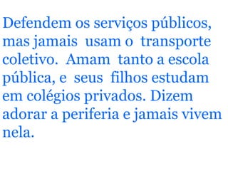 Defendem os serviços públicos, mas jamais  usam o  transporte coletivo.  Amam  tanto a escola pública, e  seus  filhos estudam em colégios privados. Dizem adorar a periferia e jamais vivem nela. 