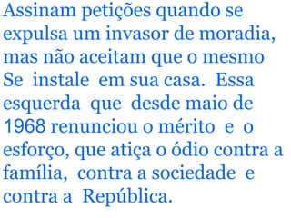 Assinam petições quando se expulsa um invasor de moradia, mas não aceitam que o mesmo Se  instale  em sua casa.  Essa esquerda  que  desde maio de  1968  renunciou o mérito  e  o esforço, que atiça o ódio contra a família,  contra a sociedade  e contra a  República. 