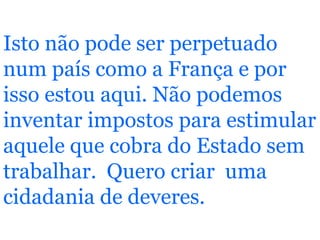 Isto não pode ser perpetuado num país como a França e por isso estou aqui. Não podemos inventar impostos para estimular aquele que cobra do Estado sem trabalhar.  Quero criar  uma cidadania de deveres.  