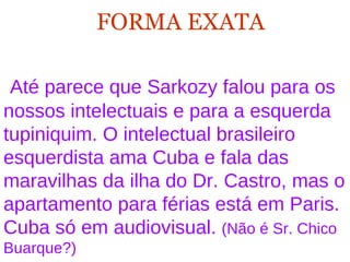 FORMA EXATA   Até parece que Sarkozy falou para os nossos intelectuais e para a esquerda tupiniquim. O intelectual brasileiro esquerdista ama Cuba e fala das maravilhas da ilha do Dr. Castro, mas o apartamento para férias está em Paris. Cuba só em audiovisual.  (Não é Sr. Chico Buarque?)   