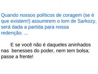 Quando nossos políticos de coragem (se é que existem!) assumirem o tom de Sarkozy, será dada a partida para nossa redenção. ... E se você não é daqueles aninhados nas  benesses do poder, nem tem bolsa; passe a frente!  