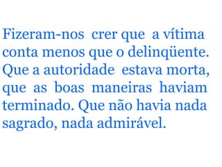 Fizeram-nos  crer que  a vítima conta menos que o delinqüente. Que a autoridade  estava morta, que  as  boas  maneiras  haviam terminado. Que não havia nada  sagrado, nada admirável.   