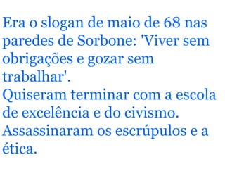 Era o slogan de maio de 68 nas paredes de Sorbone: 'Viver sem obrigações e gozar sem trabalhar'. Quiseram terminar com a escola de excelência e do civismo. Assassinaram os escrúpulos e a ética.   