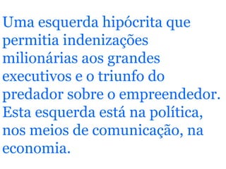 Uma esquerda hipócrita que permitia indenizações milionárias aos grandes executivos e o triunfo do predador sobre o empreendedor. Esta esquerda está na política, nos meios de comunicação, na economia.   