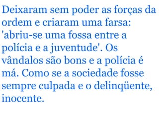 Deixaram sem poder as forças da ordem e criaram uma farsa: 'abriu-se uma fossa entre a polícia e a juventude'. Os vândalos são bons e a polícia é má. Como se a sociedade fosse sempre culpada e o delinqüente, inocente.   