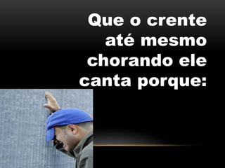 Que o crente
até mesmo
chorando ele
canta porque:
 