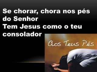 Se chorar, chora nos pés
do Senhor
Tem Jesus como o teu
consolador
 