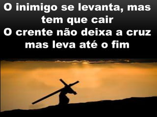 O inimigo se levanta, mas
tem que cair
O crente não deixa a cruz
mas leva até o fim
 