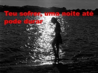 Teu sofrer, uma noite até
pode durar
 