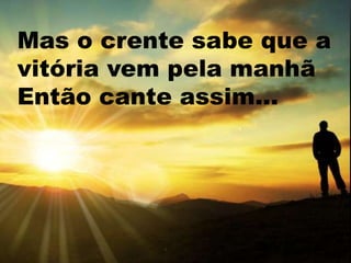 Mas o crente sabe que a
vitória vem pela manhã
Então cante assim...
 