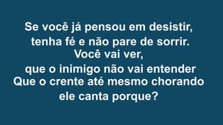 Se você já pensou em desistir,
tenha fé e não pare de sorrir.
Você vai ver,
que o inimigo não vai entender
Que o crente até mesmo chorando
ele canta porque?
 