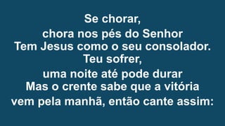 Se chorar,
chora nos pés do Senhor
Tem Jesus como o seu consolador.
Teu sofrer,
uma noite até pode durar
Mas o crente sabe que a vitória
vem pela manhã, então cante assim:
 