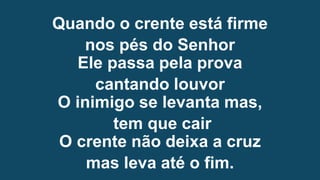 Quando o crente está firme
nos pés do Senhor
Ele passa pela prova
cantando louvor
O inimigo se levanta mas,
tem que cair
O crente não deixa a cruz
mas leva até o fim.
 