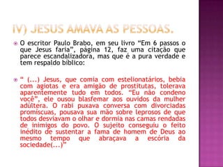  O escritor Paulo Brabo, em seu livro “Em 6 passos o
que Jesus faria”, página 12, faz uma citação que
parece escandalizadora, mas que é a pura verdade e
tem respaldo bíblico:
 “ (...) Jesus, que comia com estelionatários, bebia
com agiotas e era amigão de prostitutas, tolerava
aparentemente tudo em todos. “Eu não condeno
você”, ele ousou blasfemar aos ouvidos da mulher
adúltera. O rabi puxava conversa com divorciadas
promíscuas, pousava sua mão sobre leprosos de que
todos desviavam o olhar e dormia nas camas rendadas
de inimigos do povo. O sujeito conseguiu o feito
inédito de sustentar a fama de homem de Deus ao
mesmo tempo que abraçava a escória da
sociedade(...)”
 