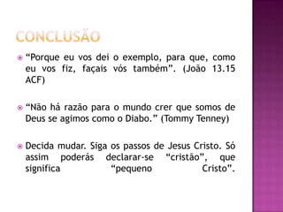  “Porque eu vos dei o exemplo, para que, como
eu vos fiz, façais vós também”. (João 13.15
ACF)
 “Não há razão para o mundo crer que somos de
Deus se agimos como o Diabo.” (Tommy Tenney)
 Decida mudar. Siga os passos de Jesus Cristo. Só
assim poderás declarar-se “cristão”, que
significa “pequeno Cristo”.
 