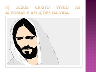  Jesus era plenamente Deus e plenamente
Homem. Tal afirmação é defendida com base nos
seguintes argumentos: (1) Sentia emoções (Mt
9:36; 14:14; 15:32; 20:34); (2) Sentia tristeza e
angústia (Mt 26:37); (3) Sentia alegria (Jo 15:11;
17:13; Hb12:2); (4) Sentia indignação (Mc 3:5;
10:14); (5) Sentia ira (Mt 21: 12,13); (6) Se
surpreendeu (Lc 7:9; Mc 6:6); (7) Se sentiu
atormentado (Mc 14:33); (8) Se comoveu e
chorou (Jo 11:33,35,38). Ou seja, o Deus
encarnado assumiu completamente a
humanidade, tornando-se passível das mesmas
limitações físicas e psicológicas comuns a todos
os homens, expressando a sua humanidade
inclusive através do choro, das lágrimas.
 