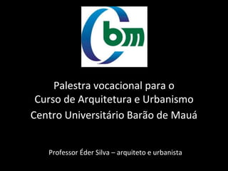 Palestra vocacional para o
Curso de Arquitetura e Urbanismo
Centro Universitário Barão de Mauá
Professor Éder Silva – arquiteto e urbanista
 