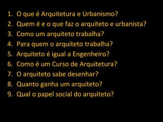 1. O que é Arquitetura e Urbanismo?
2. Quem é e o que faz o arquiteto e urbanista?
3. Como um arquiteto trabalha?
4. Para quem o arquiteto trabalha?
5. Arquiteto é igual a Engenheiro?
6. Como é um Curso de Arquitetura?
7. O arquiteto sabe desenhar?
8. Quanto ganha um arquiteto?
9. Qual o papel social do arquiteto?
 